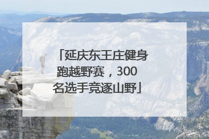 延庆东王庄健身跑越野赛，300名选手竞逐山野
