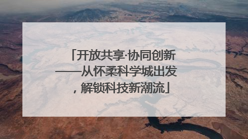 开放共享·协同创新——从怀柔科学城出发，解锁科技新潮流