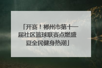 开赛！郴州市第十一届社区篮球联赛点燃盛夏全民健身热潮