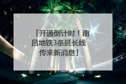 开通倒计时！南昌地铁3条延长线传来新消息