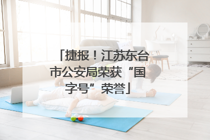 捷报！江苏东台市公安局荣获“国字号”荣誉