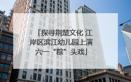 探寻荆楚文化 江岸区滨江幼儿园上演六一“粽”头戏