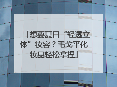 想要夏日“轻透立体”妆容？毛戈平化妆品轻松拿捏