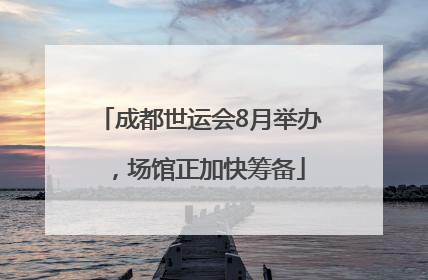 成都世运会8月举办，场馆正加快筹备