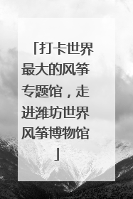 打卡世界最大的风筝专题馆，走进潍坊世界风筝博物馆
