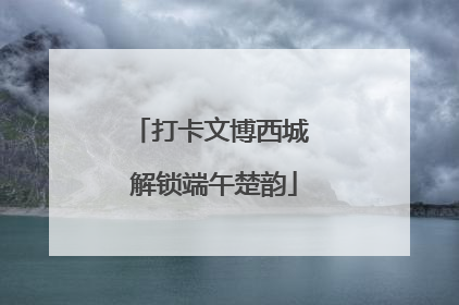 打卡文博西城 解锁端午楚韵