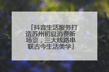 抖音生活服务打造苏州初夏消费新场景，三大线路串联古今生活美学