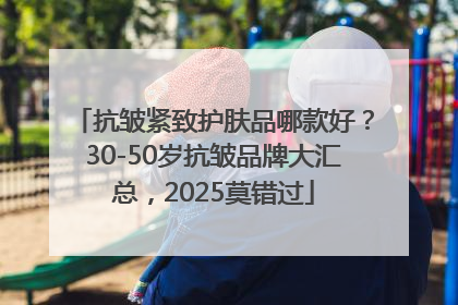 抗皱紧致护肤品哪款好？30-50岁抗皱品牌大汇总，2025莫错过
