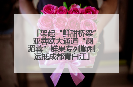 架起“鲜甜桥梁” 亚蓉欧大通道“澜湄蓉”鲜果专列顺利运抵成都青白江