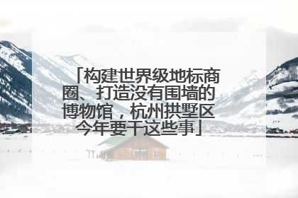 构建世界级地标商圈、打造没有围墙的博物馆，杭州拱墅区今年要干这些事