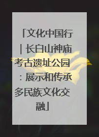 文化中国行｜长白山神庙考古遗址公园：展示和传承多民族文化交融