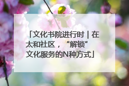 文化书院进行时｜在太和社区，“解锁” 文化服务的N种方式
