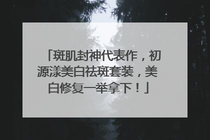 斑肌封神代表作，初源漾美白祛斑套装，美白修复一举拿下！