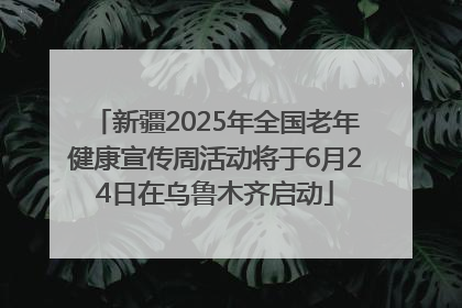 新疆2025年全国老年健康宣传周活动将于6月24日在乌鲁木齐启动
