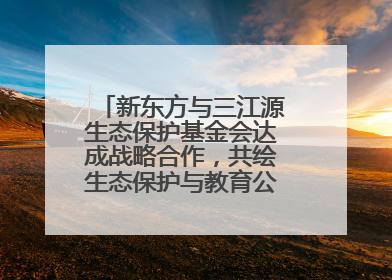 新东方与三江源生态保护基金会达成战略合作，共绘生态保护与教育公益新蓝图