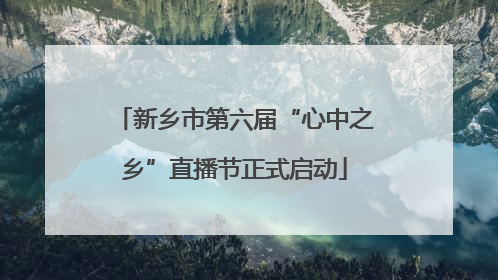 新乡市第六届“心中之乡”直播节正式启动