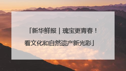 新华鲜报｜瑰宝更青春！看文化和自然遗产新光彩