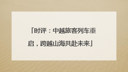 时评：中越旅客列车重启，跨越山海共赴未来