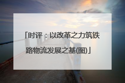 时评：以改革之力筑铁路物流发展之基(图)