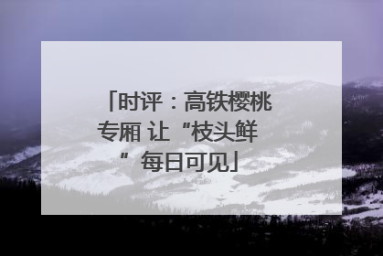 时评：高铁樱桃专厢 让“枝头鲜”每日可见
