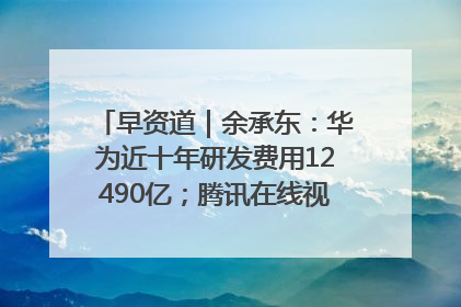 早资道｜余承东：华为近十年研发费用12490亿；腾讯在线视频重大组织调整