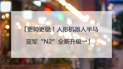 更帅更稳！人形机器人半马亚军“N2”全新升级→