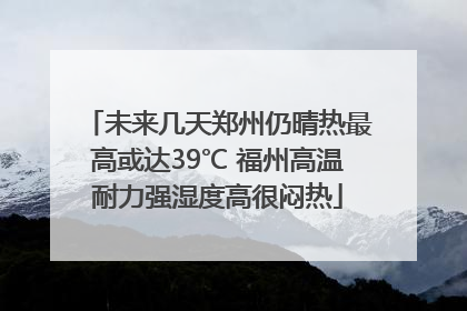 未来几天郑州仍晴热最高或达39℃ 福州高温耐力强湿度高很闷热