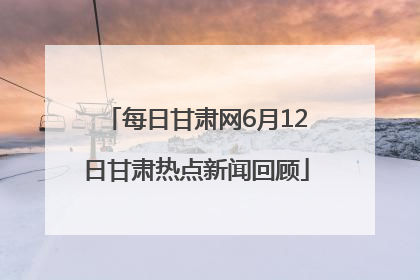 每日甘肃网6月12日甘肃热点新闻回顾