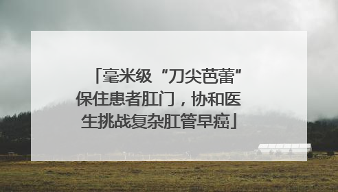 毫米级“刀尖芭蕾”保住患者肛门，协和医生挑战复杂肛管早癌