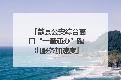 歙县公安综合窗口“一窗通办”跑出服务加速度