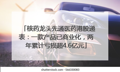 核药龙头先通医药港股递表：一款产品已商业化，两年累计亏损超4.6亿元