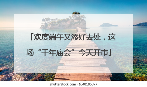 欢度端午又添好去处，这场“千年庙会”今天开市