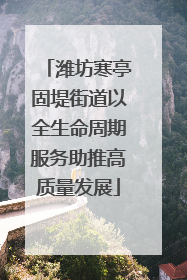 潍坊寒亭固堤街道以全生命周期服务助推高质量发展