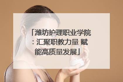 潍坊护理职业学院：汇聚职教力量 赋能高质量发展