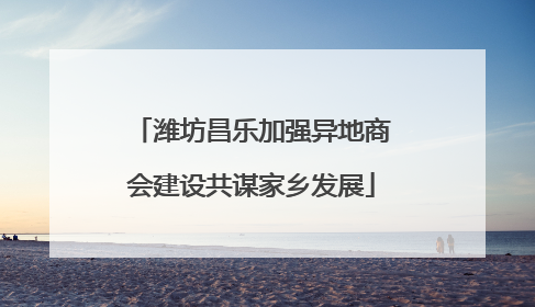 潍坊昌乐加强异地商会建设共谋家乡发展