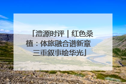 澧源时评｜红色桑植：体旅融合谱新章 三重叙事绘华光