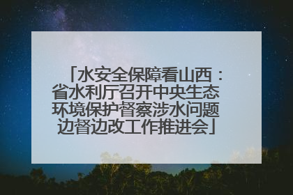 水安全保障看山西：省水利厅召开中央生态环境保护督察涉水问题边督边改工作推进会