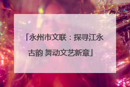 永州市文联：探寻江永古韵 舞动文艺新章