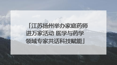 江苏扬州举办家庭药师进万家活动 医学与药学领域专家共话科技赋能