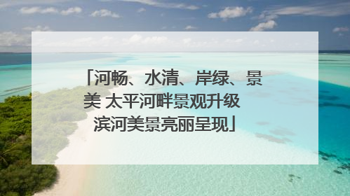 河畅、水清、岸绿、景美 太平河畔景观升级 滨河美景亮丽呈现