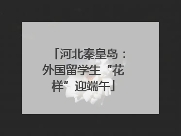 河北秦皇岛：外国留学生“花样”迎端午