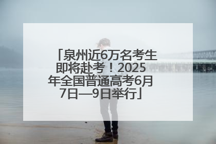 泉州近6万名考生即将赴考！2025年全国普通高考6月7日—9日举行