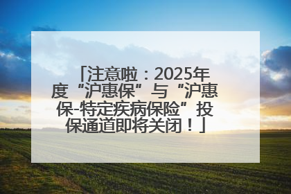 注意啦：2025年度“沪惠保”与“沪惠保-特定疾病保险”投保通道即将关闭！