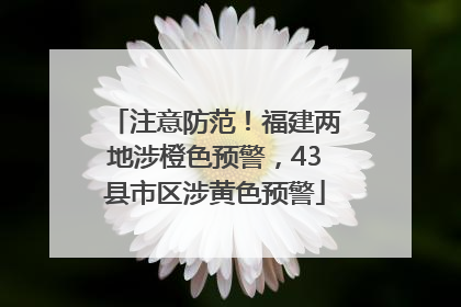 注意防范！福建两地涉橙色预警，43县市区涉黄色预警
