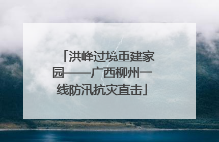 洪峰过境重建家园——广西柳州一线防汛抗灾直击