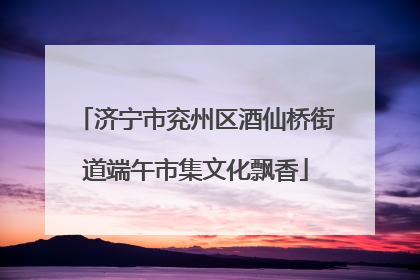 济宁市兖州区酒仙桥街道端午市集文化飘香