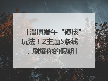 淄博端午“硬核”玩法！2主题5条线，刷爆你的假期