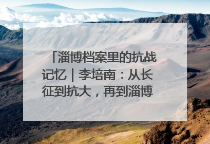 淄博档案里的抗战记忆｜李培南：从长征到抗大，再到淄博的革命足迹