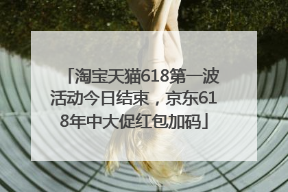 淘宝天猫618第一波活动今日结束，京东618年中大促红包加码