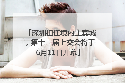 深圳担任境内主宾城，第十一届上交会将于6月11日开幕